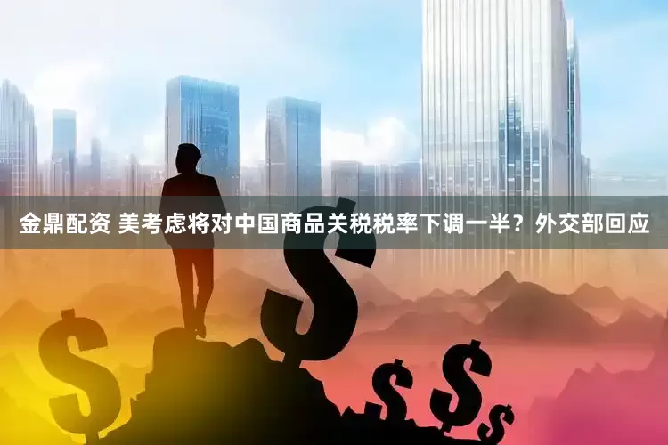 金鼎配资 美考虑将对中国商品关税税率下调一半？外交部回应