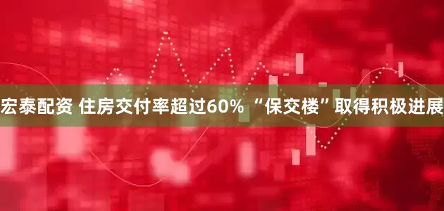 宏泰配资 住房交付率超过60% “保交楼”取得积极进展