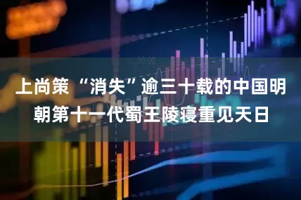 上尚策 “消失”逾三十载的中国明朝第十一代蜀王陵寝重见天日