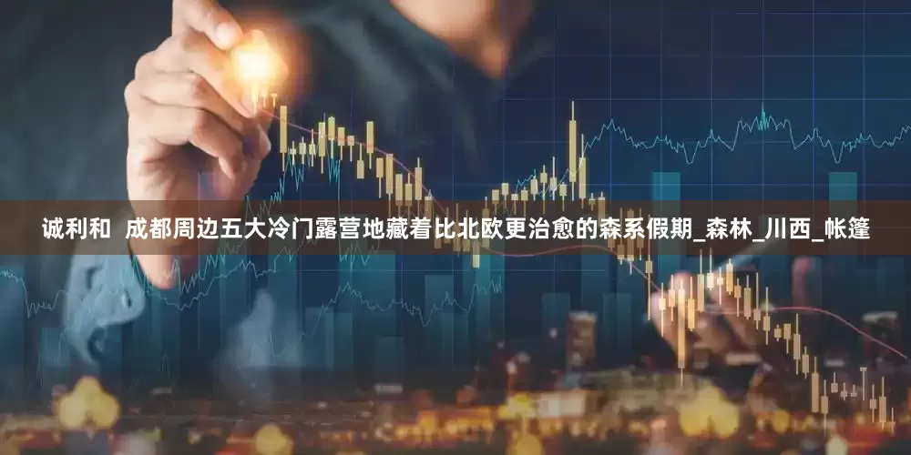 诚利和  成都周边五大冷门露营地藏着比北欧更治愈的森系假期_森林_川西_帐篷