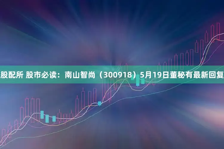 股配所 股市必读：南山智尚（300918）5月19日董秘有最新回复