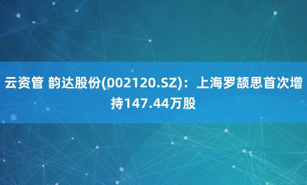 云资管 韵达股份(002120.SZ)：上海罗颉思首次增持147.44万股