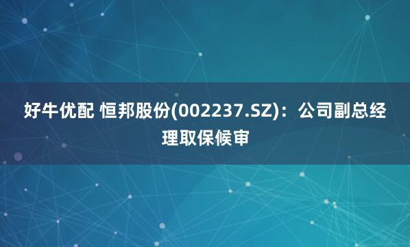 好牛优配 恒邦股份(002237.SZ)：公司副总经理取保候审