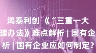 鸿泰利创 《“三重一大”决策管理办法》难点解析 | 国有企业应如何制定？