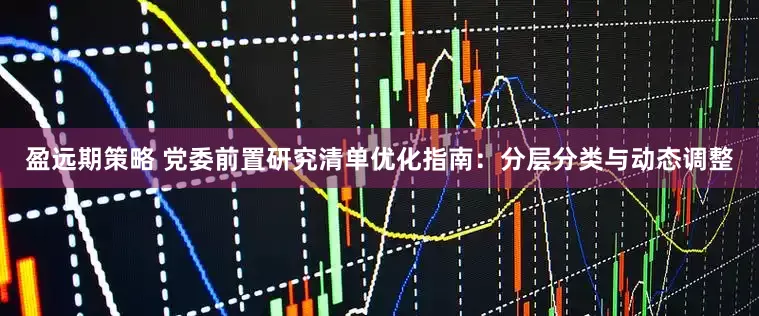 盈远期策略 党委前置研究清单优化指南：分层分类与动态调整