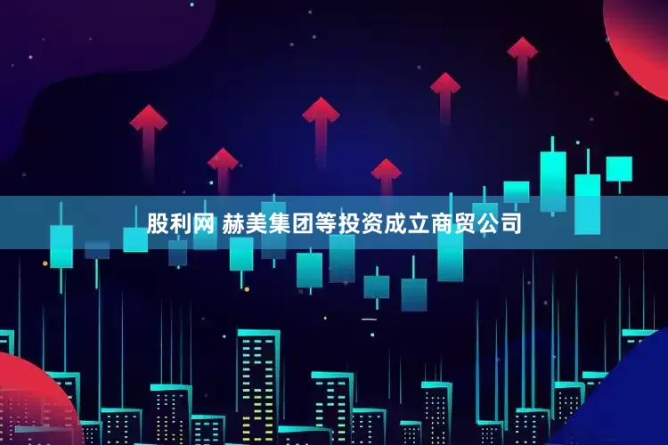 股利网 赫美集团等投资成立商贸公司