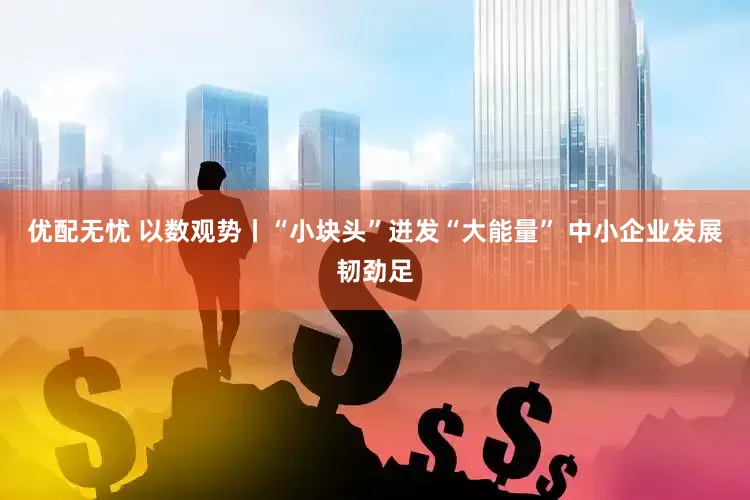 优配无忧 以数观势丨“小块头”迸发“大能量” 中小企业发展韧劲足