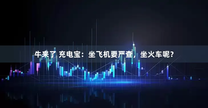 牛来了 充电宝：坐飞机要严查，坐火车呢？