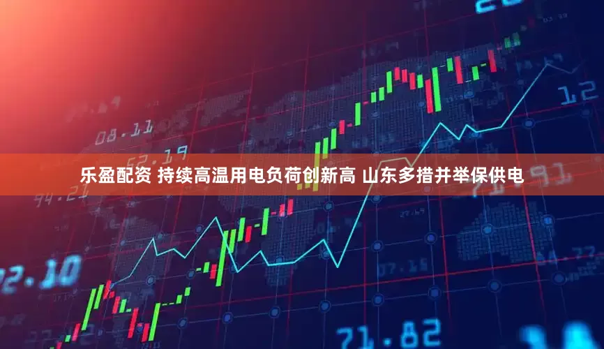 乐盈配资 持续高温用电负荷创新高 山东多措并举保供电