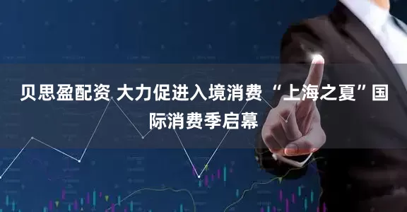 贝思盈配资 大力促进入境消费 “上海之夏”国际消费季启幕