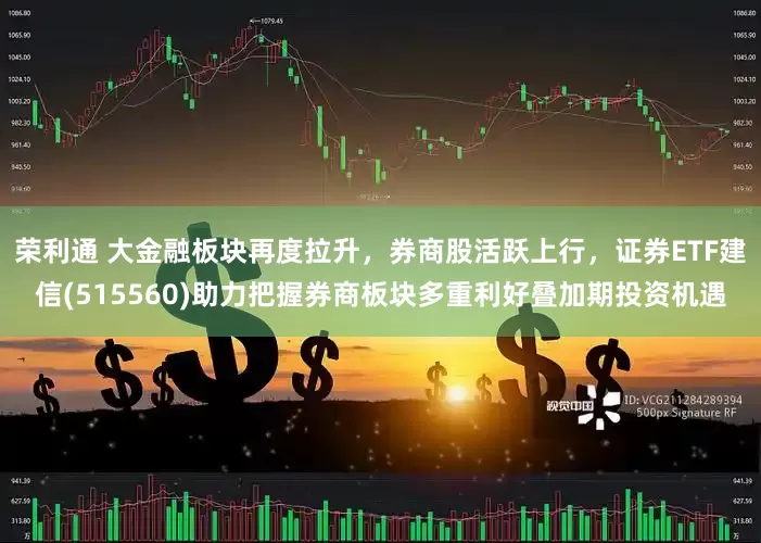 荣利通 大金融板块再度拉升，券商股活跃上行，证券ETF建信(515560)助力把握券商板块多重利好叠加期投资机遇
