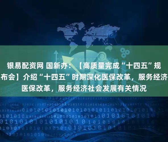 银易配资网 国新办：【高质量完成“十四五”规划系列主题新闻发布会】介绍“十四五”时期深化医保改革，服务经济社会发展有关情况