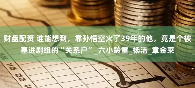 财盘配资 谁能想到，靠孙悟空火了39年的他，竟是个被塞进剧组的“关系户”_六小龄童_杨洁_章金莱