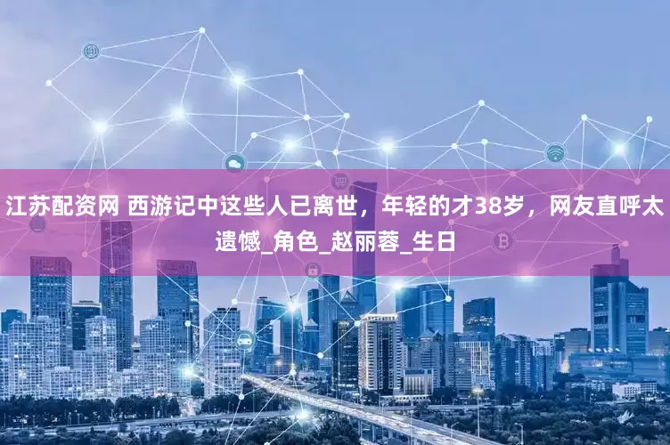江苏配资网 西游记中这些人已离世，年轻的才38岁，网友直呼太遗憾_角色_赵丽蓉_生日