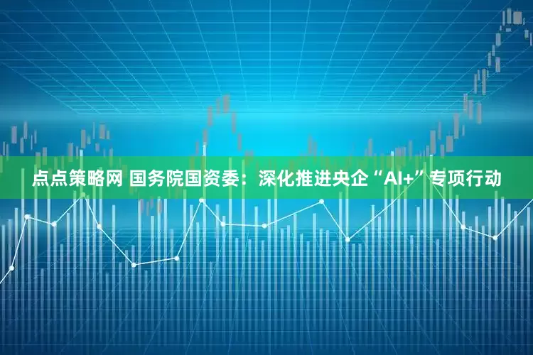 点点策略网 国务院国资委：深化推进央企“AI+”专项行动