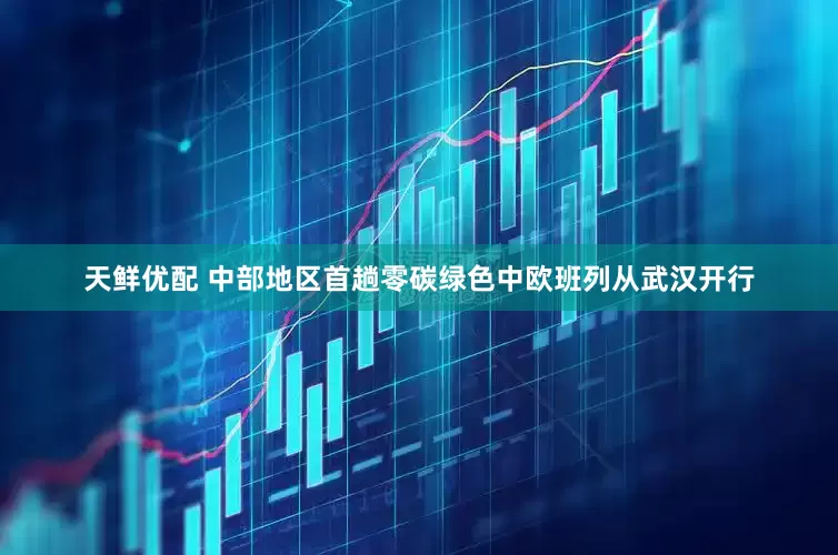天鲜优配 中部地区首趟零碳绿色中欧班列从武汉开行