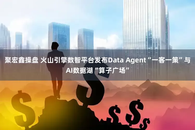 聚宏鑫操盘 火山引擎数智平台发布Data Agent“一客一策”与AI数据湖“算子广场”