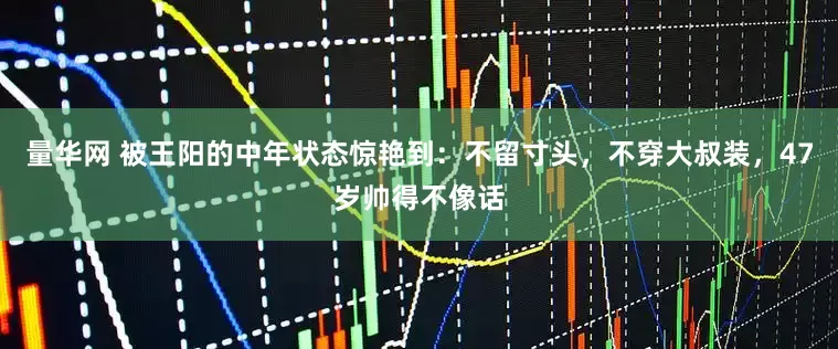 量华网 被王阳的中年状态惊艳到：不留寸头，不穿大叔装，47岁帅得不像话