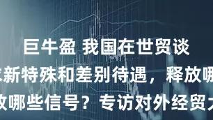 巨牛盈 我国在世贸谈判不寻求新特殊和差别待遇，释放哪些信号？专访对外经贸大学纪文华