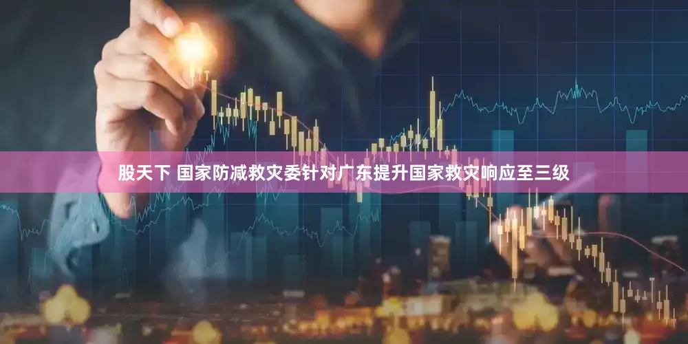 股天下 国家防减救灾委针对广东提升国家救灾响应至三级