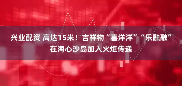 兴业配资 高达15米!吉祥物“喜洋洋”“乐融融”在海心沙岛加入火炬传递