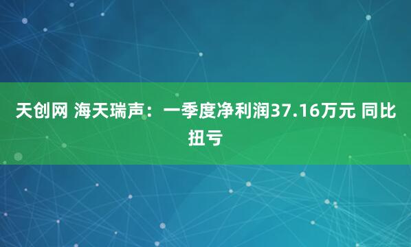 天创网 海天瑞声：一季度净利润37.16万元 同比扭亏