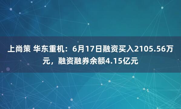 上尚策 华东重机：6月17日融资买入2105.56万元，融资融券余额4.15亿元
