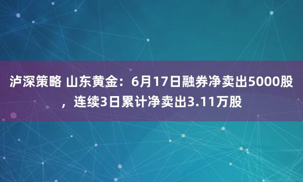 泸深策略 山东黄金：6月17日融券净卖出5000股，连续3日累计净卖出3.11万股
