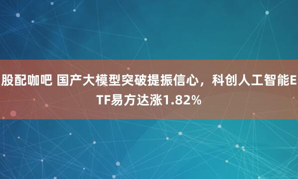 股配咖吧 国产大模型突破提振信心，科创人工智能ETF易方达涨1.82%
