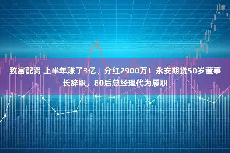 致富配资 上半年赚了3亿、分红2900万！永安期货50岁董事长辞职，80后总经理代为履职